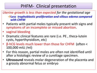 PHFM- Clinical presentation
Uterine growth is less than expected for the gestational age
Less trophoblastic proliferation and villous edema compared
with CHFM
• Patients with partial moles typically present with signs and
symptoms of an incomplete or missed abortion.
• vaginal bleeding
• Dramatic clinical features are rare (i.e. PE , theca-lutein
cysts, hyperthyroidism, etc)
• β-hCG levels much lower than those for CHFM (often <
100,000 mIU /ml)
• For this reason, partial moles are often not identified until
after a histologic review of a curettage specimen.
• Ultrasound reveals molar degeneration of the placenta and
a grossly abnormal fetus or embryo
 