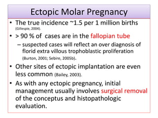 Ectopic Molar Pregnancy
• The true incidence ~1.5 per 1 million births
(Gillespie, 2004).
• > 90 % of cases are in the fallopian tube
– suspected cases will reflect an over diagnosis of
florid extra villous trophoblastic proliferation
(Burton, 2001; Sebire, 2005b).
• Other sites of ectopic implantation are even
less common (Bailey, 2003).
• As with any ectopic pregnancy, initial
management usually involves surgical removal
of the conceptus and histopathologic
evaluation.
 