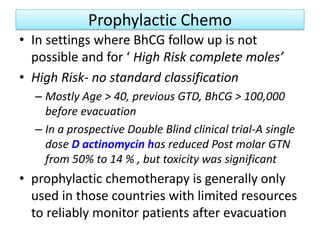 Prophylactic Chemo
• In settings where BhCG follow up is not
possible and for ‘ High Risk complete moles’
• High Risk- no standard classification
– Mostly Age > 40, previous GTD, BhCG > 100,000
before evacuation
– In a prospective Double Blind clinical trial-A single
dose D actinomycin has reduced Post molar GTN
from 50% to 14 % , but toxicity was significant
• prophylactic chemotherapy is generally only
used in those countries with limited resources
to reliably monitor patients after evacuation
 