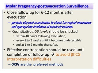 Molar Pregnancy-postevacuation Surveillence
• Close follow up for 6-12 months after
evacuation
– periodic physical examination to check for vaginal metastasis
and appropriate involution of pelvic structures.
– Quantitative hCG levels should be checked
• within 48 hours following evacuation,
• every 1 to 2 weeks until it becomes undetectable
• and at 1 to 2 months thereafter.
• Effective contraception should be used until
completion of follow up  to avoid βhCG
interpretation difficulties
– OCPs are the preferred methods
 