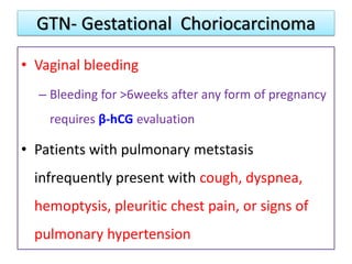 GTN- Gestational Choriocarcinoma
• Vaginal bleeding
– Bleeding for >6weeks after any form of pregnancy
requires β-hCG evaluation
• Patients with pulmonary metstasis
infrequently present with cough, dyspnea,
hemoptysis, pleuritic chest pain, or signs of
pulmonary hypertension
 