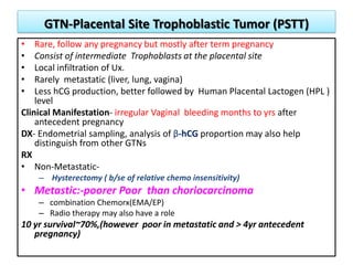 GTN-Placental Site Trophoblastic Tumor (PSTT)
• Rare, follow any pregnancy but mostly after term pregnancy
• Consist of intermediate Trophoblasts at the placental site
• Local infiltration of Ux.
• Rarely metastatic (liver, lung, vagina)
• Less hCG production, better followed by Human Placental Lactogen (HPL )
level
Clinical Manifestation- irregular Vaginal bleeding months to yrs after
antecedent pregnancy
DX- Endometrial sampling, analysis of β-hCG proportion may also help
distinguish from other GTNs
RX
• Non-Metastatic-
– Hysterectomy ( b/se of relative chemo insensitivity)
• Metastic:-poorer Poor than choriocarcinoma
– combination Chemorx(EMA/EP)
– Radio therapy may also have a role
10 yr survival~70%,(however poor in metastatic and > 4yr antecedent
pregnancy)
 