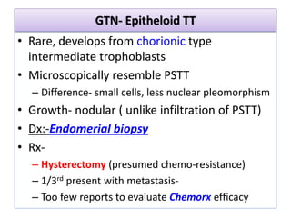 GTN- Epitheloid TT
• Rare, develops from chorionic type
intermediate trophoblasts
• Microscopically resemble PSTT
– Difference- small cells, less nuclear pleomorphism
• Growth- nodular ( unlike infiltration of PSTT)
• Dx:-Endomerial biopsy
• Rx-
– Hysterectomy (presumed chemo-resistance)
– 1/3rd present with metastasis-
– Too few reports to evaluate Chemorx efficacy
 