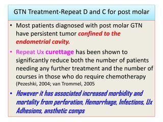 GTN Treatment-Repeat D and C for post molar
• Most patients diagnosed with post molar GTN
have persistent tumor confined to the
endometrial cavity.
• Repeat Ux curettage has been shown to
significantly reduce both the number of patients
needing any further treatment and the number of
courses in those who do require chemotherapy
(Pezeshki, 2004; van Trommel, 2005
• However it has associated increased morbidity and
mortality from perforation, Hemorrhage, Infections, Ux
Adhesions, ansthetic comps
 
