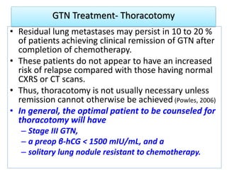 GTN Treatment- Thoracotomy
• Residual lung metastases may persist in 10 to 20 %
of patients achieving clinical remission of GTN after
completion of chemotherapy.
• These patients do not appear to have an increased
risk of relapse compared with those having normal
CXRS or CT scans.
• Thus, thoracotomy is not usually necessary unless
remission cannot otherwise be achieved (Powles, 2006)
• In general, the optimal patient to be counseled for
thoracotomy will have
– Stage III GTN,
– a preop β-hCG < 1500 mIU/mL, and a
– solitary lung nodule resistant to chemotherapy.
 