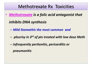 Methotrexate Rx Toxicities
• Methotrexate is a folic acid antagonist that
inhibits DNA synthesis
– Mild Stomatitis the most common and
– pleurisy in 3rd of pts treated with low dose Meth
– infrequently peritonitis, pericarditis or
pneumonitis
 