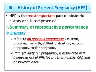 III. History of Present Pregnancy (HPP)
 HPP is the most important part of obstetric
history and is composed of
1.Summary of reproductive performance
Gravidity
refers to all previous pregnancies i.e. term,
preterm, live birth, stillbirth, abortion, ectopic
pregnancy, molar pregnancy
Primigravidity (1st pregnancy) is associated with
increased risk of PIH, labor abnormalities, CPD and
obstructed labor
5
 
