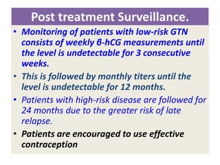 Post treatment Surveillance.
• Monitoring of patients with low-risk GTN
consists of weekly β-hCG measurements until
the level is undetectable for 3 consecutive
weeks.
• This is followed by monthly titers until the
level is undetectable for 12 months.
• Patients with high-risk disease are followed for
24 months due to the greater risk of late
relapse.
• Patients are encouraged to use effective
contraception
 