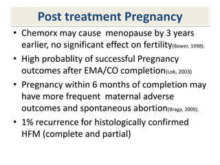 Post treatment Pregnancy
• Chemorx may cause menopause by 3 years
earlier, no significant effect on fertility(Bower, 1998).
• High probablity of successful Pregnancy
outcomes after EMA/CO completion(Lok, 2003)
• Pregnancy within 6 months of completion may
have more frequent maternal adverse
outcomes and spontaneous abortion(Braga, 2009).
• 1% recurrence for histologically confirmed
HFM (complete and partial)
 