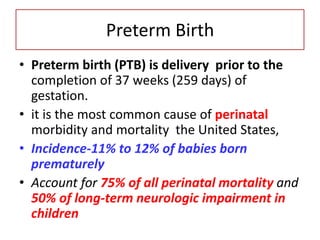 Preterm Birth
• Preterm birth (PTB) is delivery prior to the
completion of 37 weeks (259 days) of
gestation.
• it is the most common cause of perinatal
morbidity and mortality the United States,
• Incidence-11% to 12% of babies born
prematurely
• Account for 75% of all perinatal mortality and
50% of long-term neurologic impairment in
children
 
