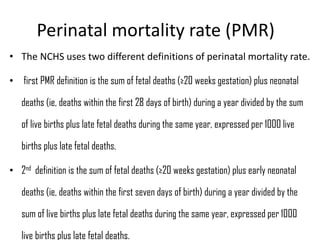 Perinatal mortality rate (PMR)
• The NCHS uses two different definitions of perinatal mortality rate.
• first PMR definition is the sum of fetal deaths (≥20 weeks gestation) plus neonatal
deaths (ie, deaths within the first 28 days of birth) during a year divided by the sum
of live births plus late fetal deaths during the same year, expressed per 1000 live
births plus late fetal deaths.
• 2nd definition is the sum of fetal deaths (≥20 weeks gestation) plus early neonatal
deaths (ie, deaths within the first seven days of birth) during a year divided by the
sum of live births plus late fetal deaths during the same year, expressed per 1000
live births plus late fetal deaths.
 