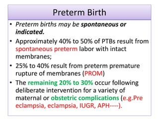 Preterm Birth
• Preterm births may be spontaneous or
indicated.
• Approximately 40% to 50% of PTBs result from
spontaneous preterm labor with intact
membranes;
• 25% to 40% result from preterm premature
rupture of membranes (PROM)
• The remaining 20% to 30% occur following
deliberate intervention for a variety of
maternal or obstetric complications (e.g.Pre
eclampsia, eclampsia, IUGR, APH----).
 