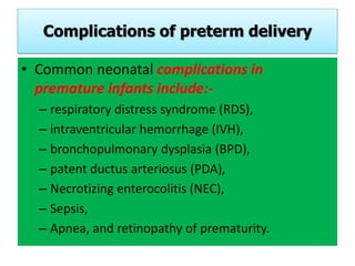 Complications of preterm delivery
• Common neonatal complications in
premature infants include:-
– respiratory distress syndrome (RDS),
– intraventricular hemorrhage (IVH),
– bronchopulmonary dysplasia (BPD),
– patent ductus arteriosus (PDA),
– Necrotizing enterocolitis (NEC),
– Sepsis,
– Apnea, and retinopathy of prematurity.
 
