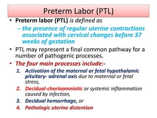Preterm Labor (PTL)
• Preterm labor (PTL) is defined as
– the presence of regular uterine contractions
associated with cervical changes before 37
weeks of gestation
• PTL may represent a final common pathway for a
number of pathogenic processes.
• The four main processes include:-
1. Activation of the maternal or fetal hypothalamic
pituitary- adrenal axis due to maternal or fetal
stress,
2. Decidual-chorioamniotic or systemic inflammation
caused by infection,
3. Decidual hemorrhage, or
4. Pathologic uterine distention
 
