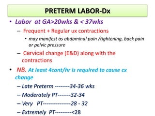 PRETERM LABOR-Dx
• Labor at GA>20wks & < 37wks
– Frequent + Regular ux contractions
• may manifest as abdominal pain /tightening, back pain
or pelvic pressure
– Cervical change (E&D) along with the
contractions
• NB. At least 4cont/hr is required to cause cx
change
– Late Preterm --------34-36 wks
– Moderately PT-------32-34
– Very PT---------------28 - 32
– Extremely PT---------<28
 