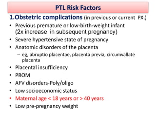 PTL Risk Factors
1.Obstetric complications (in previous or current PX.)
• Previous premature or low-birth-weight infant
(2x increase in subsequent pregnancy)
• Severe hypertensive state of pregnancy
• Anatomic disorders of the placenta
– eg, abruptio placentae, placenta previa, circumvallate
placenta
• Placental insufficiency
• PROM
• AFV disorders-Poly/oligo
• Low socioeconomic status
• Maternal age < 18 years or > 40 years
• Low pre-pregnancy weight
 