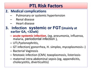 PTL Risk Factors
2. Medical complications
– Pulmonary or systemic hypertension
– Renal disease
– Heart disease
3. Infection systemic or FGT:(mainly at
earlier GA, <32wk)
– acute systemic infection, (eg, pneumonia, influenza,
malaria, periodontal infection ),
– UTI,Pyelonephritis,
– GT infection( gonorrhea, H. simplex, mycoplasmosis--)
– Bacterial Vaginosis
– fetotoxic infection (CMV, toxoplasmosis, listeriosis-
– maternal intra-abdominal sepsis (eg, appendicitis,
cholecystitis, diverticulitis)
 