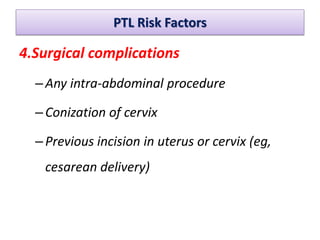 PTL Risk Factors
4.Surgical complications
–Any intra-abdominal procedure
–Conization of cervix
–Previous incision in uterus or cervix (eg,
cesarean delivery)
 
