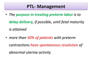 PTL- Management
• The purpose in treating preterm labor is to
delay delivery, if possible, until fetal maturity
is attained
• more than 50% of patients with preterm
contractions have spontaneous resolution of
abnormal uterine activity
 