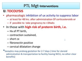 PTL Mgt-Interventions
ሀ: TOCOLYSIS
• pharmacologic inhibition of ux activity to suppress labor
– at least for 48 hrs. after administration Of corticosteroids or
– if possible to take pregnancy to >34wks
• In those with high risk of preterm birth, i.e.
– Hx of PT birth,
– contraction sustained,
– short cx
– fibronectin positive
– cervical dilatation change
*tocoytics may prolong gestation for 2-7 days ( time for steroid
adminstration & transportation to facility having NICU, no other clear
benefits)
 