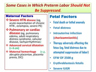 Some Cases in Which Preterm Labor Should Not
Be Suppressed.
Maternal Factors
Severe HTN disease (eg,
acute exacerbation of chronic
HTN , eclampsia, severe PE)
Pulmonary or cardiac
disease (eg, pulmonary
edema, adult respiratory
distress syndrome, valvular
disease, tachyarrhythmias)
 Advanced cervical dilatation
(> 4 cm)
 Maternal hemorrhage (e.g,
abruptio placentae, placenta
previa, DIC)
Fetal Factors
• Fetal death or lethal anomaly
• Fetal distress
• Intrauterine infection
(chorioamnionitis)
• Therapy adversely affecting the
fetus (eg, fetal distress due to
attempted suppression of labor)
• EFW OF 2500 g
• Erythroblastosis fetalis
• Severe IUGR
 