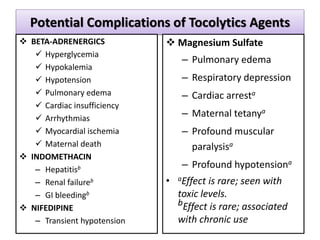 Potential Complications of Tocolytics Agents
 BETA-ADRENERGICS
 Hyperglycemia
 Hypokalemia
 Hypotension
 Pulmonary edema
 Cardiac insufficiency
 Arrhythmias
 Myocardial ischemia
 Maternal death
 INDOMETHACIN
– Hepatitisb
– Renal failureb
– GI bleedingb
 NIFEDIPINE
– Transient hypotension
 Magnesium Sulfate
– Pulmonary edema
– Respiratory depression
– Cardiac arresta
– Maternal tetanya
– Profound muscular
paralysisa
– Profound hypotensiona
• aEffect is rare; seen with
toxic levels.
bEffect is rare; associated
with chronic use
 