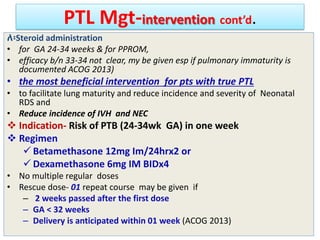 PTL Mgt-intervention cont’d.
ለ፡Steroid administration
• for GA 24-34 weeks & for PPROM,
• efficacy b/n 33-34 not clear, my be given esp if pulmonary immaturity is
documented ACOG 2013)
• the most beneficial intervention for pts with true PTL
• to facilitate lung maturity and reduce incidence and severity of Neonatal
RDS and
• Reduce incidence of IVH and NEC
 Indication- Risk of PTB (24-34wk GA) in one week
 Regimen
 Betamethasone 12mg Im/24hrx2 or
 Dexamethasone 6mg IM BIDx4
• No multiple regular doses
• Rescue dose- 01 repeat course may be given if
– 2 weeks passed after the first dose
– GA < 32 weeks
– Delivery is anticipated within 01 week (ACOG 2013)
 