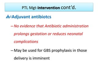 PTL Mgt-intervention cont’d.
ሐ፡Adjuvant antibiotcs
–No evidence that Antibiotic administration
prolongs gestation or reduces neonatal
complications
–May be used for GBS prophylaxis in those
delivery is imminent
 