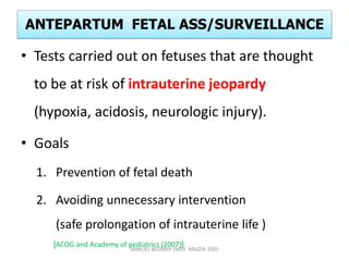 ANTEPARTUM FETAL ASS/SURVEILLANCE
• Tests carried out on fetuses that are thought
to be at risk of intrauterine jeopardy
(hypoxia, acidosis, neurologic injury).
• Goals
1. Prevention of fetal death
2. Avoiding unnecessary intervention
(safe prolongation of intrauterine life )
[ACOG and Academy of pediatrics (2007)]
SAMUEL BEZABIH (MD)- MIAZIA 2005
 