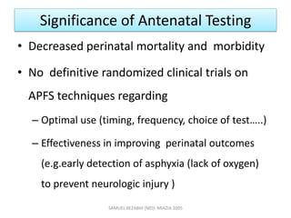 Significance of Antenatal Testing
• Decreased perinatal mortality and morbidity
• No definitive randomized clinical trials on
APFS techniques regarding
– Optimal use (timing, frequency, choice of test…..)
– Effectiveness in improving perinatal outcomes
(e.g.early detection of asphyxia (lack of oxygen)
to prevent neurologic injury )
SAMUEL BEZABIH (MD)- MIAZIA 2005
 