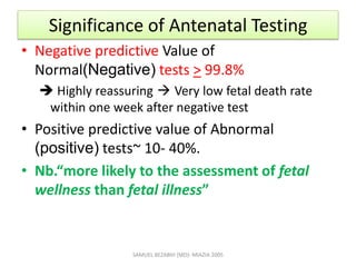 Significance of Antenatal Testing
• Negative predictive Value of
Normal(Negative) tests > 99.8%
 Highly reassuring  Very low fetal death rate
within one week after negative test
• Positive predictive value of Abnormal
(positive) tests~ 10- 40%.
• Nb.“more likely to the assessment of fetal
wellness than fetal illness”
SAMUEL BEZABIH (MD)- MIAZIA 2005
 