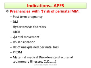 Indications…APFS
 Pregnancies with ↑risk of perinatal MM.
– Post term pregnancy
– DM
– Hypertensive disorders
– IUGR
– ↓Fetal movement
– Rh sensitization
– Hx of unexplained perinatal loss
– PROM
– Maternal medical Disorders(cardiac ,renal
,pulmonary illnesses, CLD…….)
SAMUEL BEZABIH (MD)- MIAZIA 2005
 
