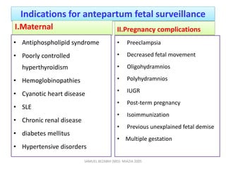 Indications for antepartum fetal surveillance
I.Maternal
• Antiphospholipid syndrome
• Poorly controlled
hyperthyroidism
• Hemoglobinopathies
• Cyanotic heart disease
• SLE
• Chronic renal disease
• diabetes mellitus
• Hypertensive disorders
II.Pregnancy complications
• Preeclampsia
• Decreased fetal movement
• Oligohydramnios
• Polyhydramnios
• IUGR
• Post-term pregnancy
• Isoimmunization
• Previous unexplained fetal demise
• Multiple gestation
SAMUEL BEZABIH (MD)- MIAZIA 2005
 