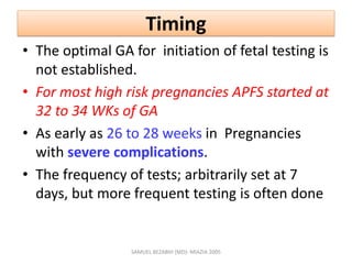 Timing
• The optimal GA for initiation of fetal testing is
not established.
• For most high risk pregnancies APFS started at
32 to 34 WKs of GA
• As early as 26 to 28 weeks in Pregnancies
with severe complications.
• The frequency of tests; arbitrarily set at 7
days, but more frequent testing is often done
SAMUEL BEZABIH (MD)- MIAZIA 2005
 