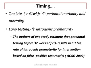 Timing….
• Too late ( > 41wk):- ↑ perinatal morbidity and
mortality
• Early testing:-↑ iatrogenic prematurity
– The authors of one study estimate that antenatal
testing before 37 weeks of GA results in a 1.5%
rate of iatrogenic prematurity for intervention
based on false- positive test results ( ACOG 2009)
SAMUEL BEZABIH (MD)- MIAZIA 2005
 