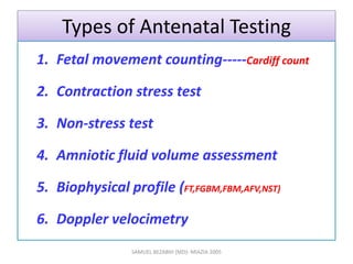 Types of Antenatal Testing
1. Fetal movement counting-----Cardiff count
2. Contraction stress test
3. Non-stress test
4. Amniotic fluid volume assessment
5. Biophysical profile (FT,FGBM,FBM,AFV,NST)
6. Doppler velocimetry
SAMUEL BEZABIH (MD)- MIAZIA 2005
 
