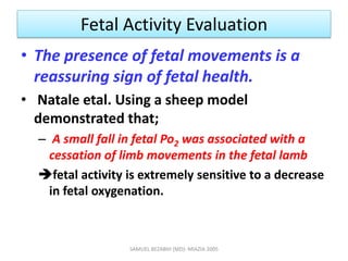 Fetal Activity Evaluation
• The presence of fetal movements is a
reassuring sign of fetal health.
• Natale etal. Using a sheep model
demonstrated that;
– A small fall in fetal Po2 was associated with a
cessation of limb movements in the fetal lamb
fetal activity is extremely sensitive to a decrease
in fetal oxygenation.
SAMUEL BEZABIH (MD)- MIAZIA 2005
 