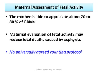 Maternal Assessment of Fetal Activity
• The mother is able to appreciate about 70 to
80 % of GBMs
• Maternal evaluation of fetal activity may
reduce fetal deaths caused by asphyxia.
• No universally agreed counting protocol
SAMUEL BEZABIH (MD)- MIAZIA 2005
 