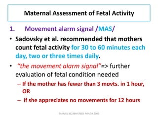 Maternal Assessment of Fetal Activity
1. Movement alarm signal /MAS/
• Sadovsky et al. recommended that mothers
count fetal activity for 30 to 60 minutes each
day, two or three times daily.
• “the movement alarm signal”=> further
evaluation of fetal condition needed
– If the mother has fewer than 3 movts. in 1 hour,
OR
– if she appreciates no movements for 12 hours
SAMUEL BEZABIH (MD)- MIAZIA 2005
 