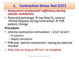 1. Contraction Stress Test (CST)
• Assessment of placental sufficiency during
uterine contraction
• Placental pathology  low fetal O2 reserve
Fetal Hypoxia during contraction  FHR
pattern change
Procedure:
• Uterine contraction stimulation ( 3/10’/ 40-60”)
– IV oxytocin
– Nipple stimulation
• FHR and uterine contraction tracing by external
monitor
• May take as long as 90 min. to complete
SAMUEL BEZABIH (MD)- MIAZIA 2005
 