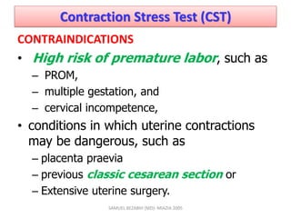 Contraction Stress Test (CST)
CONTRAINDICATIONS
• High risk of premature labor, such as
– PROM,
– multiple gestation, and
– cervical incompetence,
• conditions in which uterine contractions
may be dangerous, such as
– placenta praevia
– previous classic cesarean section or
– Extensive uterine surgery.
SAMUEL BEZABIH (MD)- MIAZIA 2005
 