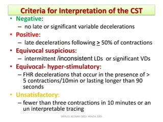 Criteria for Interpretation of the CST
• Negative:
– no late or significant variable decelerations
• Positive:
– late decelerations following > 50% of contractions
• Equivocal suspicious:
– intermittent /inconsistent LDs or significant VDs
• Equivocal- hyper-stimulatory:
– FHR decelerations that occur in the presence of >
5 contractions/10min or lasting longer than 90
seconds
• Unsatisfactory:
– fewer than three contractions in 10 minutes or an
un interpretable tracing
SAMUEL BEZABIH (MD)- MIAZIA 2005
 