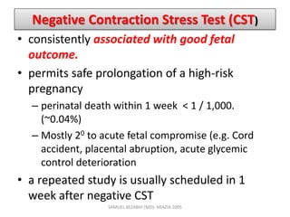 Negative Contraction Stress Test (CST)
• consistently associated with good fetal
outcome.
• permits safe prolongation of a high-risk
pregnancy
– perinatal death within 1 week < 1 / 1,000.
(~0.04%)
– Mostly 20 to acute fetal compromise (e.g. Cord
accident, placental abruption, acute glycemic
control deterioration
• a repeated study is usually scheduled in 1
week after negative CST
SAMUEL BEZABIH (MD)- MIAZIA 2005
 