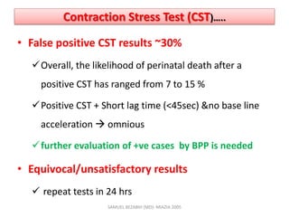 Contraction Stress Test (CST)…..
• False positive CST results ~30%
Overall, the likelihood of perinatal death after a
positive CST has ranged from 7 to 15 %
Positive CST + Short lag time (<45sec) &no base line
acceleration  omnious
further evaluation of +ve cases by BPP is needed
• Equivocal/unsatisfactory results
 repeat tests in 24 hrs
SAMUEL BEZABIH (MD)- MIAZIA 2005
 