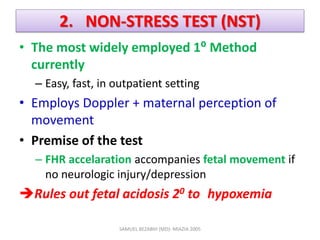 2. NON-STRESS TEST (NST)
• The most widely employed 1⁰ Method
currently
– Easy, fast, in outpatient setting
• Employs Doppler + maternal perception of
movement
• Premise of the test
– FHR accelaration accompanies fetal movement if
no neurologic injury/depression
Rules out fetal acidosis 20 to hypoxemia
SAMUEL BEZABIH (MD)- MIAZIA 2005
 