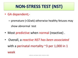 NON-STRESS TEST (NST)
• GA dependent;-
– premature (<32wk) otherwise healthy fetuses may
show abnormal test
• Most predictive when normal (reactive) .
• Overall, a reactive NST has been associated
with a perinatal mortality ~3 per 1,000 in 1
week
SAMUEL BEZABIH (MD)- MIAZIA 2005
 