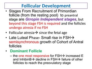 Follicular Development
• Stages From Recruitment of Primordian
follicle (from the resting pool) to preantral
stage are Gtropin Independent stages, but
beyond this stage FSH is required and the follicles
undergo atresia if no FSH
• Follicular atresia since the fetal age
• Late Luteal Phase- Small rise in FSH
semisynchronous growth of Cohort of Antral
follicles
• Dominant Follicle
– the one most responsive for FSH increased E
and InhibinB decline in FSH failure of other
follicles to reach the preovulatory stage
 