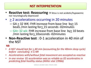 NST INTERPRETATION
• Reactive test: Reassuring  fetus is not acidotic/hypoxemic
nor neurologically depressed
• > 2 accelerations occurring in 20 minutes
– GA > 32 WK: FHR increase from base line by> 15
beats /min lasting for> 15 seconds -02minutes
– GA< 32 wk: FHR increase from base line by> 10 beats
/min lasting for> 10seconds -02minutes
• Non-Reactive test : 0-1 acceleration in 40 min of
the NST
NB
• A NST should last for > 40 min (accounting for the 40min sleep cycle)
before concluding it is NR
• Accelerations with/without fetal movement are accepted as reactive
• In one review 01 acceleration was as reliable as 02 acceleratins in
predicting fetal healthy status (Miller etal 1996b)
SAMUEL BEZABIH (MD)- MIAZIA 2005
 