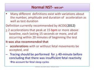 Normal NST- Will 24th
 Many different definitions exist with variations about
the number, amplitude and duration of acceleration as
well as test duration
Definition currently recommended by ACOG(2012)
> 2 accelerations that peak at 15 bpm or more above
baseline, each lasting 15 seconds or more, and all
occurring within 20 minutes of beginning the test
It was also recommended that
– accelerations with or without fetal movements be
accepted, and
– Tracing should be performed for > 40-minute before
concluding that there was insufficient fetal reactivity
to account for fetal sleep cycles
SAMUEL BEZABIH (MD)- MIAZIA 2005
 