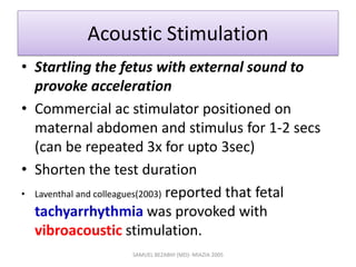 Acoustic Stimulation
• Startling the fetus with external sound to
provoke acceleration
• Commercial ac stimulator positioned on
maternal abdomen and stimulus for 1-2 secs
(can be repeated 3x for upto 3sec)
• Shorten the test duration
• Laventhal and colleagues(2003) reported that fetal
tachyarrhythmia was provoked with
vibroacoustic stimulation.
SAMUEL BEZABIH (MD)- MIAZIA 2005
 